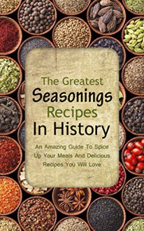 The Greatest Seasonings Recipes In History: An Amazing Guide To Spice Up Your Meals And Delicious Recipes You Will Love - Brittany Davis, Seasoning, Salt, Pepper, Spice, Recipes, Taste