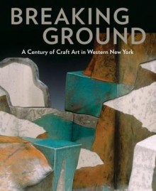 Breaking Ground: A Century of Craft Art in Western New York - Barbara Lovenheim, Suzanne Ramljak, Paul J. Smith