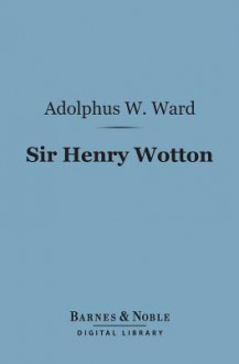 Sir Henry Wotton (Barnes & Noble Digital Library): A Biographical Sketch - Adolphus William Ward