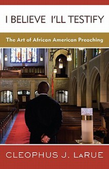 I Believe I'll Testify: The Art of African American Preaching - Cleophus J. LaRue