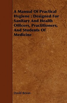 A Manual of Practical Hygiene: Designed for Sanitary and Health Officers, Practitioners, and Students of Medicine - David Bevan