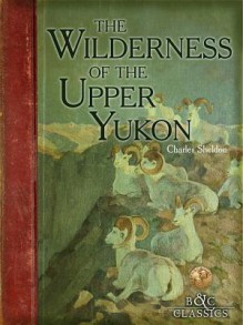 Wilderness of the Upper Yukon: A Hunter's Explorations for Wild Sheep in Subarctic Mountains - Charles Sheldon, Carl Rungius