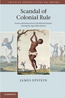 Scandal of Colonial Rule: Power and Subversion in the British Atlantic During the Age of Revolution - James Epstein