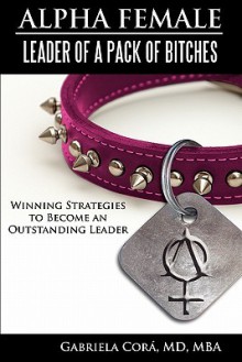 Alpha Female: Leader of a Pack of Bitches: Winning Strategies to Become an Outstanding Leader - Gabriela Cora, Gabriela Cora MD