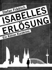 Isabelles Erlösung: Ein Kölner Kurzkrimi - Stefan Frädrich