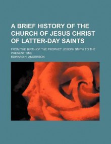 A Brief History of the Church of Jesus Christ of Latter-Day Saints; From the Birth of the Prophet Joseph Smith to the Present Time - Edward Anderson