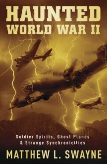 Haunted World War II: Soldier Spirits, Ghost Planes & Strange Synchronicities - Matthew L. Swayne