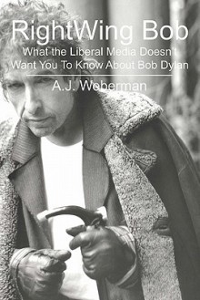 Right Wing Bob: What The Liberal Media Doesn't Want You To Know About Bob Dylan - Alan J. Weberman, A.J. Weberman, National Institute of Dyl Yippie Museum