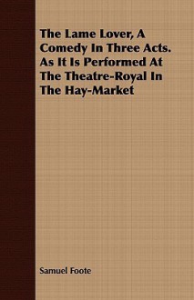 The Lame Lover, a Comedy in Three Acts. as It Is Performed at the Theatre-Royal in the Hay-Market - Samuel Foote