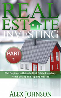 Real Estate Investing- Part-1: The Beginner's Guide to Real Estate Investing, Home buying and Flipping houses - Alex Johnson