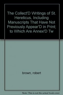 The Collect'D Writings of St. Hereticus, Including Manuscripts That Have Not Previously Appear'D in Print; to Which Are Annex'D Tw - robert brown