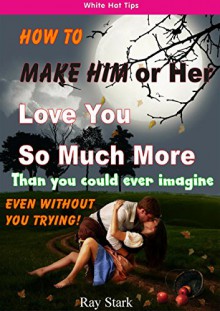 HOW TO MAKE HIM (OR HER) LOVE YOU SO MUCH MORE: WITHOUT YOU EVEN TRYING - Ray Stark