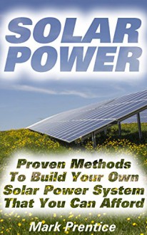 Solar Power: Proven Methods To Build Your Own Solar Power System That You Can Afford: (Off Grid Solar Power Systems, Solar Power Systems For Homes ) (Home ... Power System, How To Live Off The Grid) - Mark Prentice