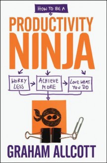 How to be a Productivity Ninja: Worry Less, Achieve More and Love What You Do - Graham Allcott