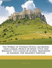 The Works of Thomas Otway,: Alcibiades. Don Carlos, Prince of Spain. Titus and Berenice. the Cheats of Scapin. Friendship in Fashion. the Soldier' - Thomas Otway