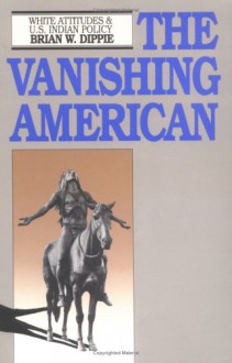 The Vanishing American: White Attitudes and U.S. Indian Policy - Brian W. Dippie