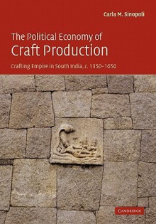 The Political Economy of Craft Production: Crafting Empire in South India, C.1350 1650 - Carla M. Sinopoli