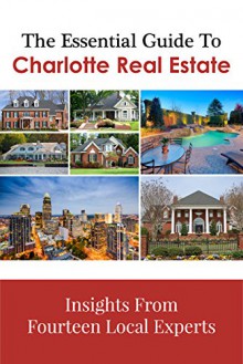 The Essential Guide To Charlotte Real Estate: Insights From Fourteen Local Experts - Anna Granger, Andy Reynolds, Sam Grogan, Amber Garchar, Chris Bonnefoux, Brad Roche, Lisa Archer, Darin Brockelbank, Linda Beverley, Leslie Dale, Kim York, Dick York, Brenda Thompson, Mike Waite, Bill Kopatich