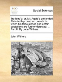 Truth try'd: or, Mr. Agate's pretended Plain-truth proved an untruth: in which his false stories and unfair quotations are further detected; ... Part II. By John Withers. - John Withers