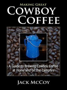 Making Great Cowboy Coffee: A Guide to Brewing Cowboy Coffee at Home and on the Campfire - Jack McCoy