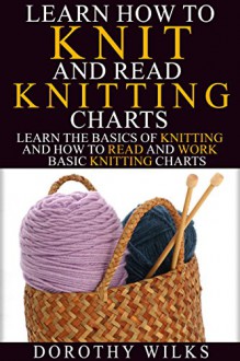 Learn How to Knit and Read Knitting Charts: Learn the Basics of Knitting and How to Read and Work Basic Knitting Charts - Dorothy Wilks