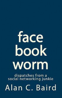facebookworm: dispatches from a social networking junkie - Alan C. Baird
