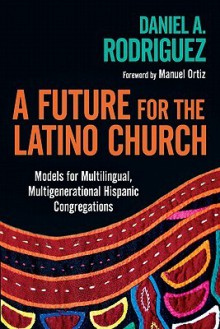 A Future for the Latino Church: Models for Multilingual, Multigenerational Hispanic Congregations - Daniel A. Rodriguez, Manuel Ortiz