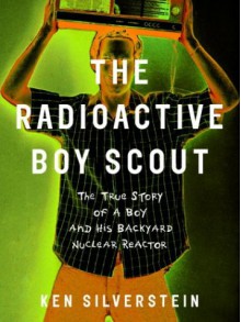 The Radioactive Boy Scout: The True Story of a Boy and His Backyard Nuclear Reactor - Ken Silverstein