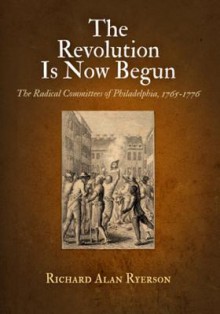 The Revolution Is Now Begun: The Radical Committees of Philadelphia, 1765-1776 - Richard Alan Ryerson