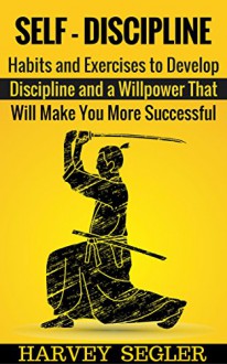 Self-Discipline: Habits and Exercises to Develop Discipline and a Willpower That Will Make You More Successful (Develop Discipline - Willpower - Fighting power - Self-Belief - Motivation) - Harvey Segler, Self Discipline