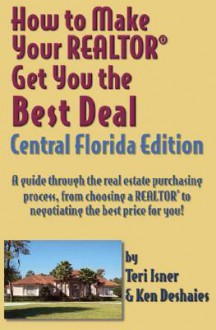 How to Make Your Realtor Get You the Best Deal: A Guide Through the Real Estate Purchasing Process, from Choosing a Realtor to Negotiating the Best De - Teri Isner, Ken Deshaies