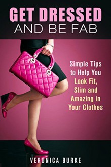 Get Dressed and Be Fab: Simple Tips to Help You Look Fit, Slim and Amazing in Your Clothes (Fashion & Style) - Veronica Burke