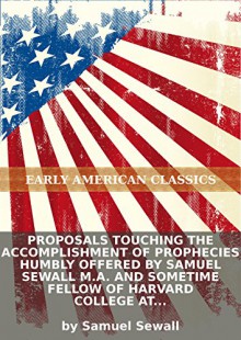 Proposals touching the accomplishment of prophecies humbly offered by Samuel Sewall M.A. and sometime Fellow of Harvard College at Cambridge in... [Eight lines of quotations] - Samuel Sewall, Eternity Ebooks