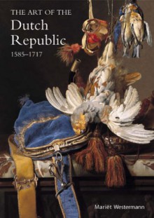 art of the Dutch Republic, 1585-1718 - Mariet Westermann