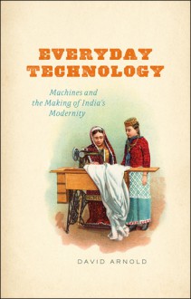 Everyday Technology: Machines and the Making of India's Modernity - David Arnold