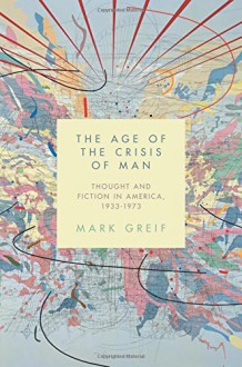 By Mark Greif The Age of the Crisis of Man: Thought and Fiction in America, 1933-1973 [Hardcover] - Mark Greif