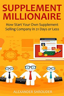 SUPPLEMENT MILLIONAIRE - 2016: How Start Your Own Supplement Selling Company in 21 Days or Less - Alexander Shrouder