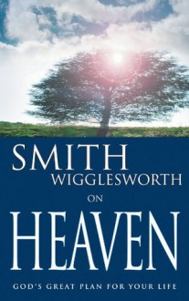 Smith Wigglesworth on Heaven: God's Great Plan for Your Life - Smith Wigglesworth