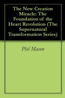 The New Creation Miracle: The Foundation of the Heart Revolution (The Supernatural Transformation Series) - Phil Mason