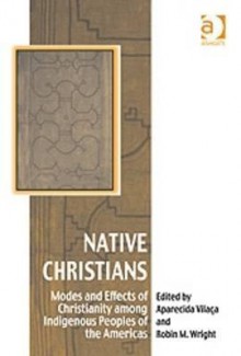 Native Christians: Modes and Effects of Christianity Among Indigenous Peoples of the Americas - Ashgate Publishing Group, Robin M. Wright