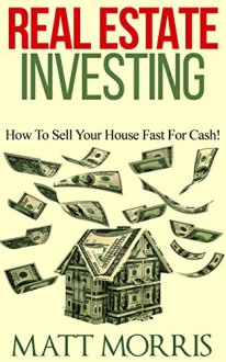 Real Estate Investing: How To Sell Your House Fast For Cash! (how to sell your house fast, how to sell your own home, how to sell a house fast, real estate investing, how to sell your house Book 1) - Matt Morris