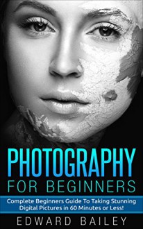 Photography: Photography for Beginners: The Complete Beginners Guide to Creating Amazing Digital Pictures in 60 Minutes or Less!!! (Digital Photography - Photography Tips - Photoshop) - Edward Bailey