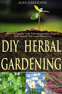 DIY Herbal Gardening - How To Grow The Top Medicinal Plants And Their Uses And Benefits (Herbal Gardening, Medicinal Plants, DIY Herbal Gardening, Herbal Cure, Homesteading, Herbal Medicines) - Alex Gardner