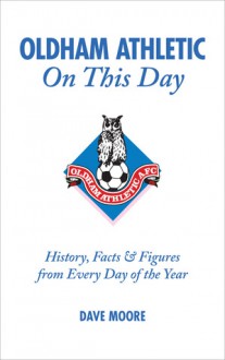 Oldham Athletic On This Day: History, Facts & Figures from Every Day of the Year - Dave Moore