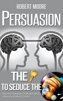 Persuasion: The Key To Seduce The Universe! - Become A Master Of Manipulation, Influence & Mind Control (Influence people, Persuasion techniques, Persuasion psychology, Compliance management) - Robert Moore