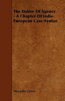 The Dative of Agency - A Chapter of Indo-European Case-Syntax - Alexander Green