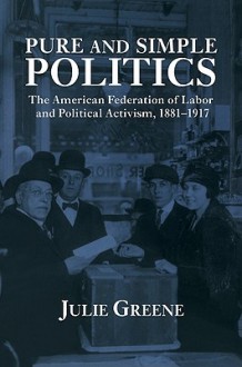 Pure and Simple Politics: The American Federation of Labor and Political Activism, 1881 1917 - Julie Greene