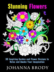 Stunning Flowers: 30 Inspiring Garden and Flower Designs to Relax and Awake Your Imagination (Creativity & Stress-Relief) - Johanna Brody