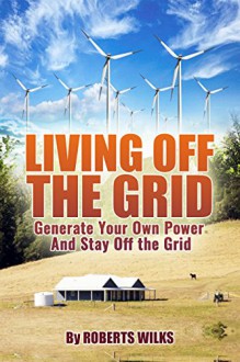 Living Off the Grid: Generate Your Own Power And Stay off the Grid - Roberts Wilks