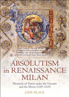 Absolutism in Renaissance Milan: Plenitude of Power under the Visconti and the Sforza 1329-1535 - Jane Black